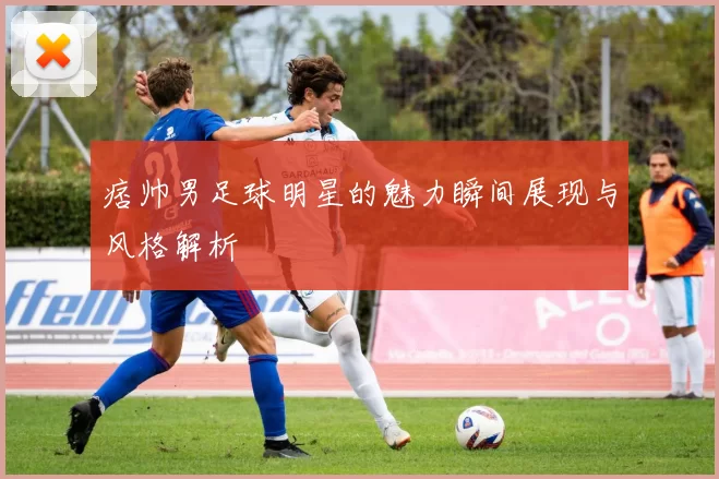 痞帅男足球明星的魅力瞬间展现与风格解析