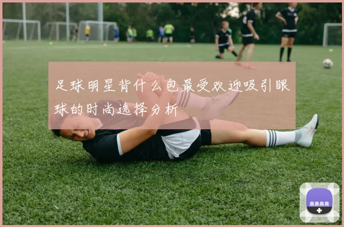 足球明星背什么包最受欢迎吸引眼球的时尚选择分析