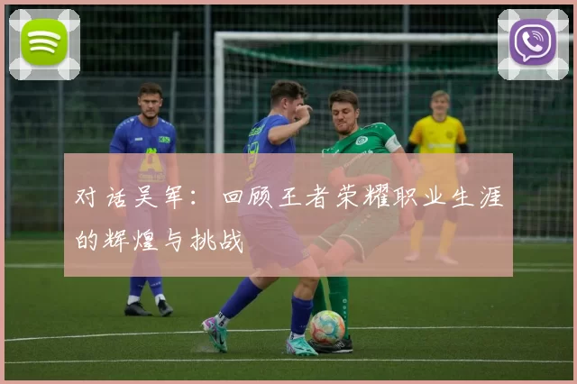 对话吴军：回顾王者荣耀职业生涯的辉煌与挑战