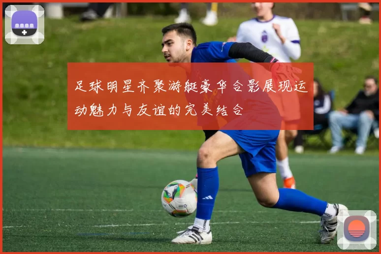 足球明星齐聚游艇豪华合影展现运动魅力与友谊的完美结合