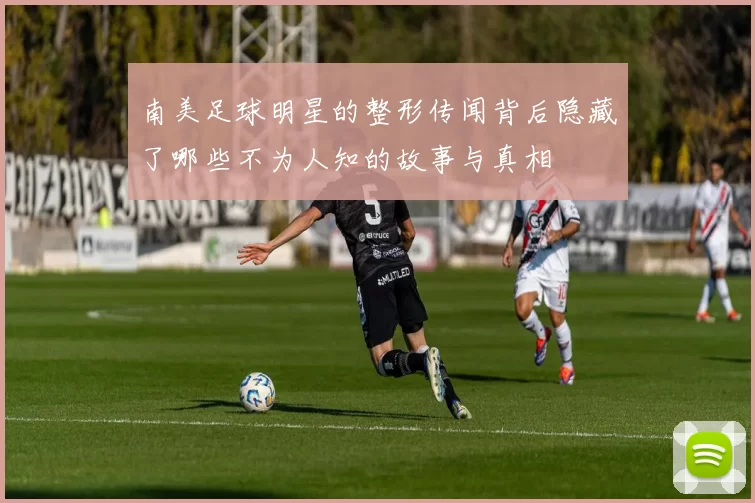 南美足球明星的整形传闻背后隐藏了哪些不为人知的故事与真相