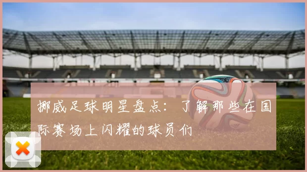 挪威足球明星盘点：了解那些在国际赛场上闪耀的球员们