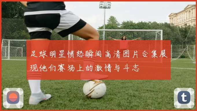 足球明星愤怒瞬间高清图片合集展现他们赛场上的激情与斗志