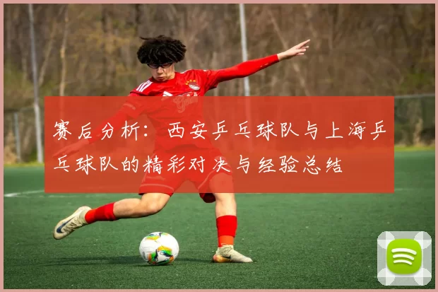赛后分析：西安乒乓球队与上海乒乓球队的精彩对决与经验总结