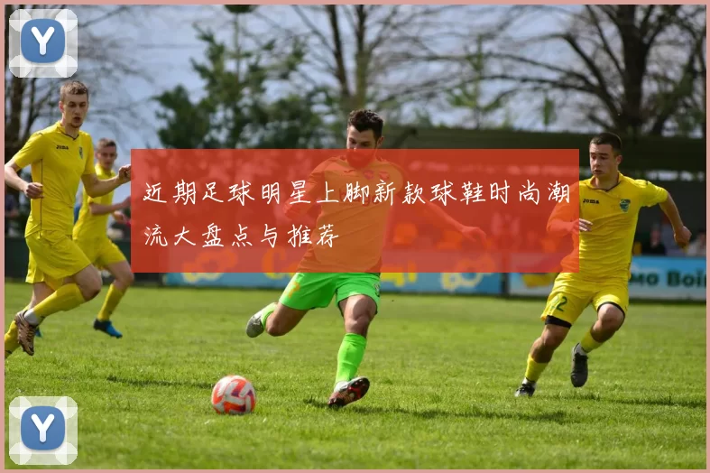 近期足球明星上脚新款球鞋时尚潮流大盘点与推荐