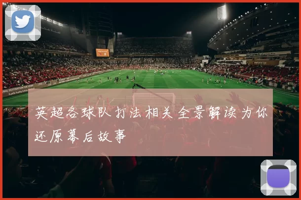 英超各球队打法相关全景解读为你还原幕后故事