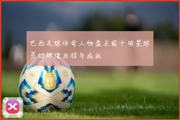 巴西足球传奇人物盘点前十明星球员的辉煌历程与成就