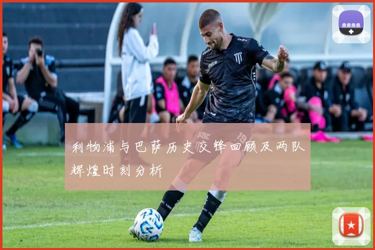利物浦与巴萨历史交锋回顾及两队辉煌时刻分析