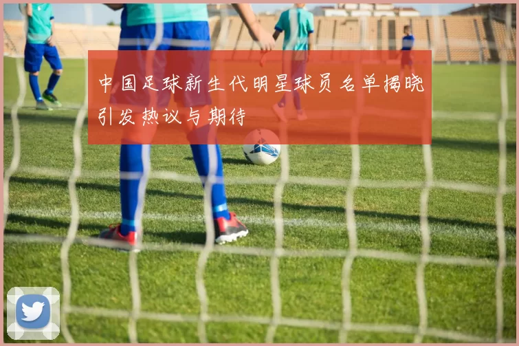 中国足球新生代明星球员名单揭晓引发热议与期待