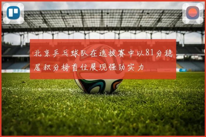 北京乒乓球队在选拔赛中以81分稳居积分榜首位展现强劲实力