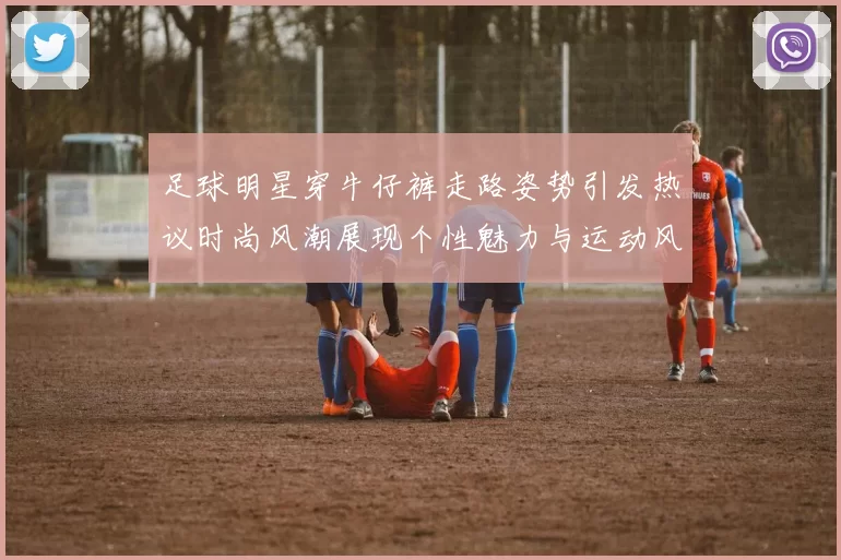 足球明星穿牛仔裤走路姿势引发热议时尚风潮展现个性魅力与运动风范