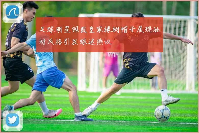 足球明星佩戴皇家橡树帽子展现独特风格引发球迷热议