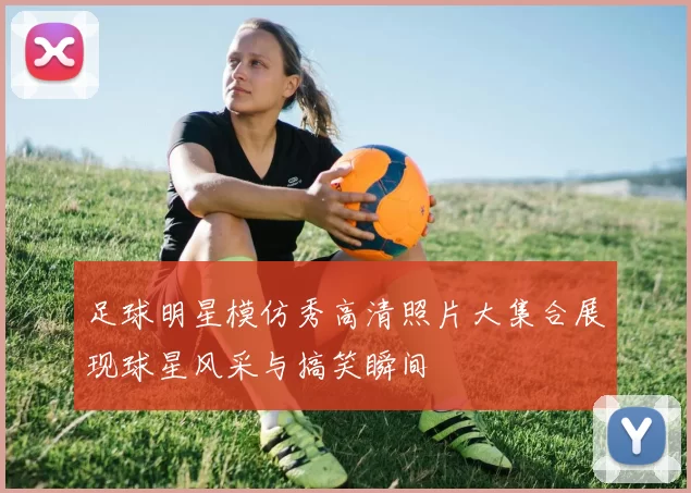 足球明星模仿秀高清照片大集合展现球星风采与搞笑瞬间
