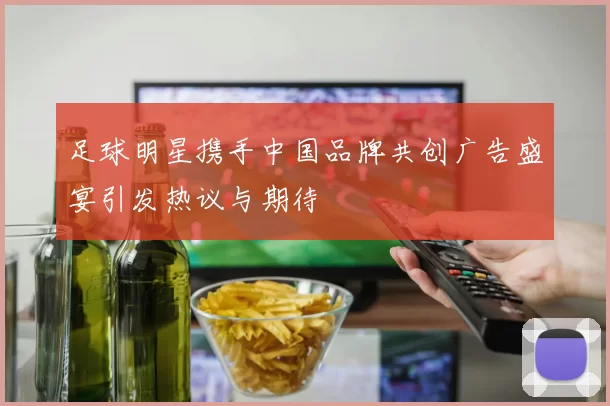 足球明星携手中国品牌共创广告盛宴引发热议与期待