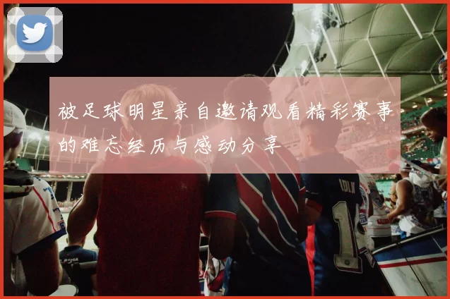被足球明星亲自邀请观看精彩赛事的难忘经历与感动分享