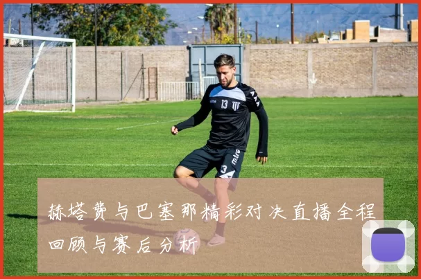 赫塔费与巴塞那精彩对决直播全程回顾与赛后分析