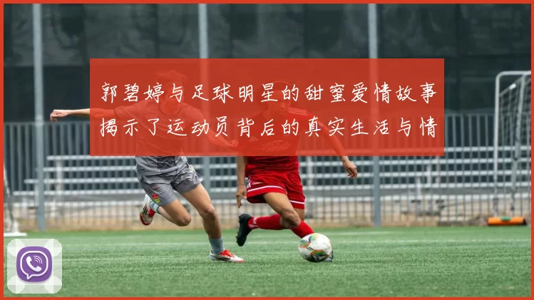 郭碧婷与足球明星的甜蜜爱情故事揭示了运动员背后的真实生活与情感世界
