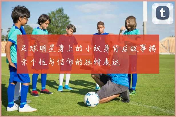 足球明星身上的小纹身背后故事揭示个性与信仰的独特表达