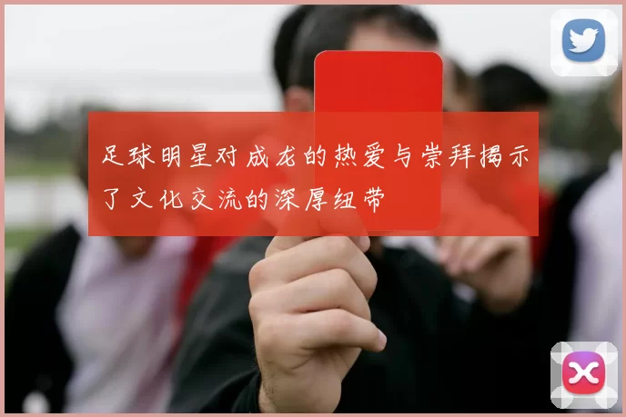 足球明星对成龙的热爱与崇拜揭示了文化交流的深厚纽带
