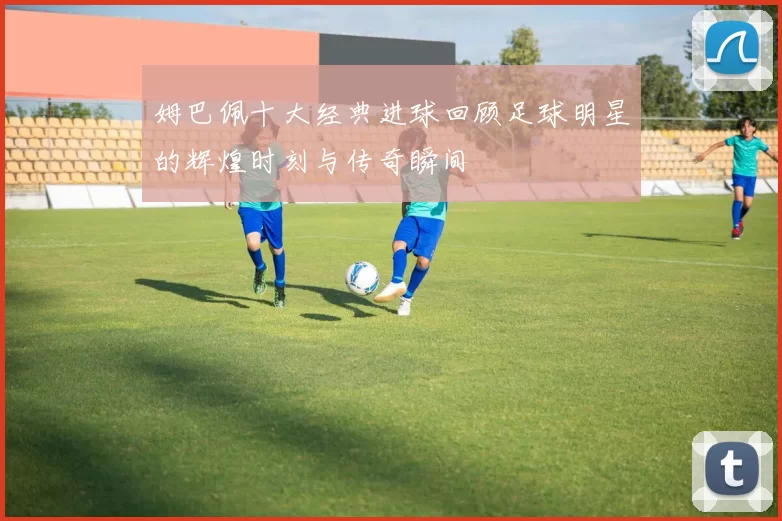 姆巴佩十大经典进球回顾足球明星的辉煌时刻与传奇瞬间