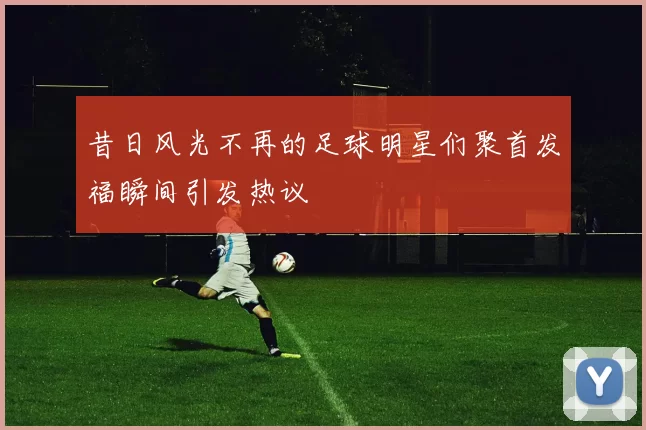 昔日风光不再的足球明星们聚首发福瞬间引发热议