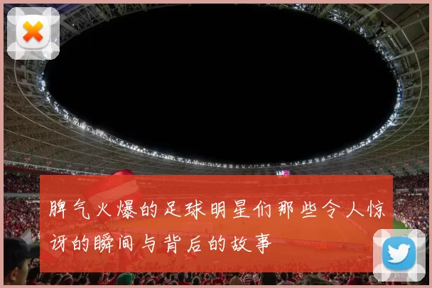 脾气火爆的足球明星们那些令人惊讶的瞬间与背后的故事