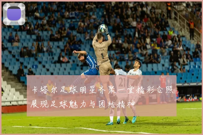 卡塔尔足球明星齐聚一堂精彩合照展现足球魅力与团结精神