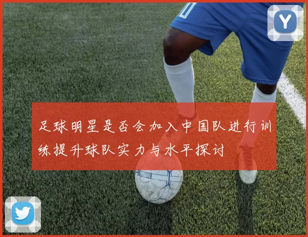 足球明星是否会加入中国队进行训练提升球队实力与水平探讨