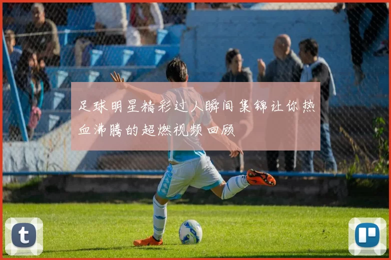 足球明星精彩过人瞬间集锦让你热血沸腾的超燃视频回顾