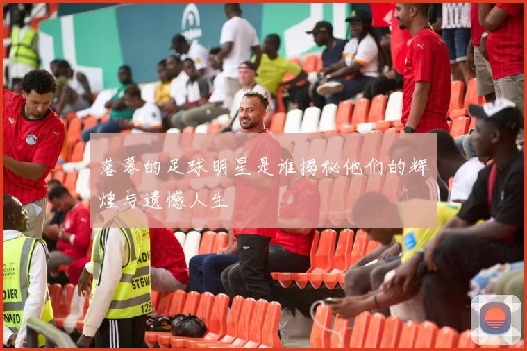 落幕的足球明星是谁揭秘他们的辉煌与遗憾人生