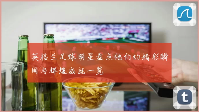 英格兰足球明星盘点他们的精彩瞬间与辉煌成就一览