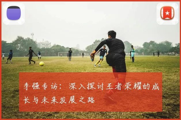 李强专访：深入探讨王者荣耀的成长与未来发展之路