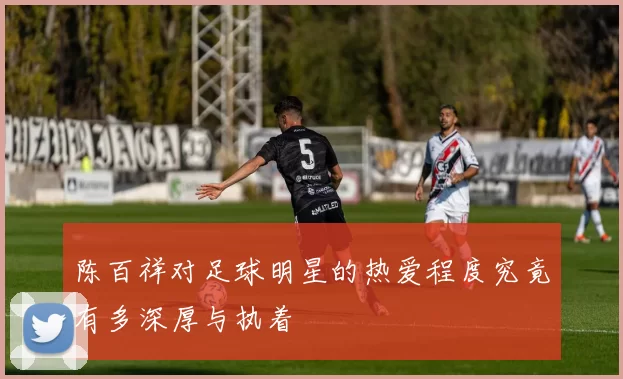 陈百祥对足球明星的热爱程度究竟有多深厚与执着