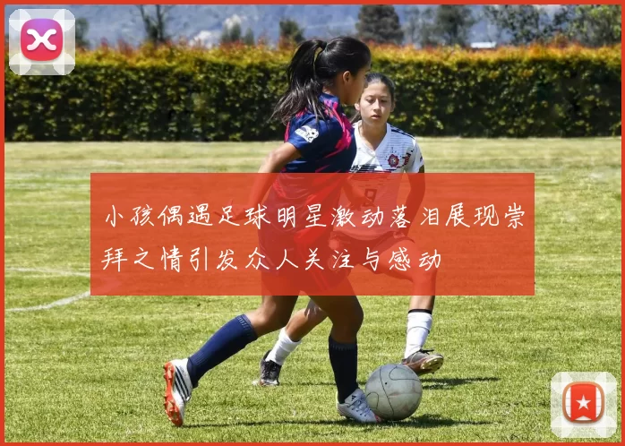 小孩偶遇足球明星激动落泪展现崇拜之情引发众人关注与感动