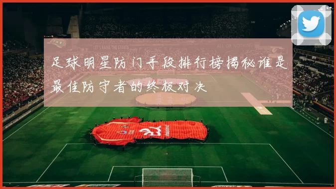足球明星防门手段排行榜揭秘谁是最佳防守者的终极对决