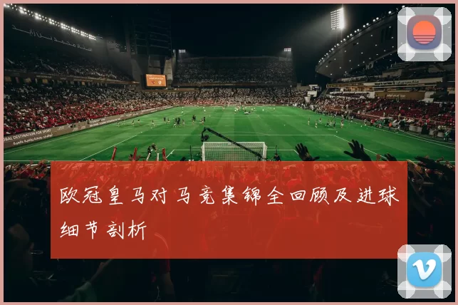 欧冠皇马对马竞集锦全回顾及进球细节剖析