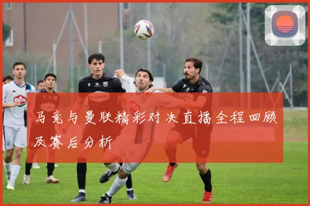 马竞与曼联精彩对决直播全程回顾及赛后分析
