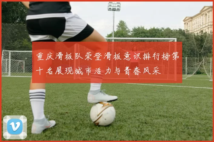 重庆滑板队荣登滑板意识排行榜第十名展现城市活力与青春风采
