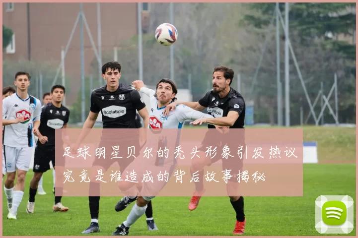 足球明星贝尔的秃头形象引发热议究竟是谁造成的背后故事揭秘