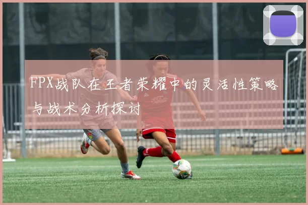 FPX战队在王者荣耀中的灵活性策略与战术分析探讨