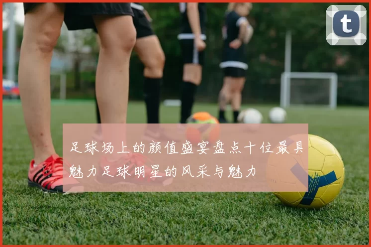 足球场上的颜值盛宴盘点十位最具魅力足球明星的风采与魅力