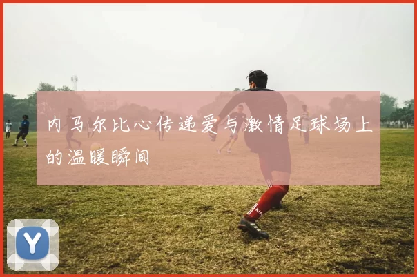 内马尔比心传递爱与激情足球场上的温暖瞬间