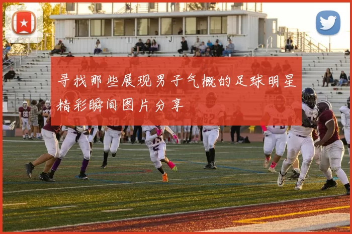 寻找那些展现男子气概的足球明星精彩瞬间图片分享