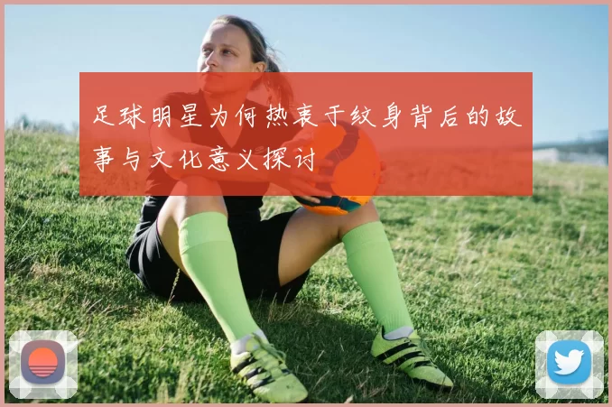 足球明星为何热衷于纹身背后的故事与文化意义探讨