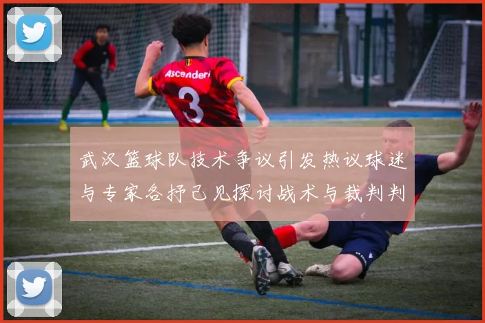 武汉篮球队技术争议引发热议球迷与专家各抒己见探讨战术与裁判判罚