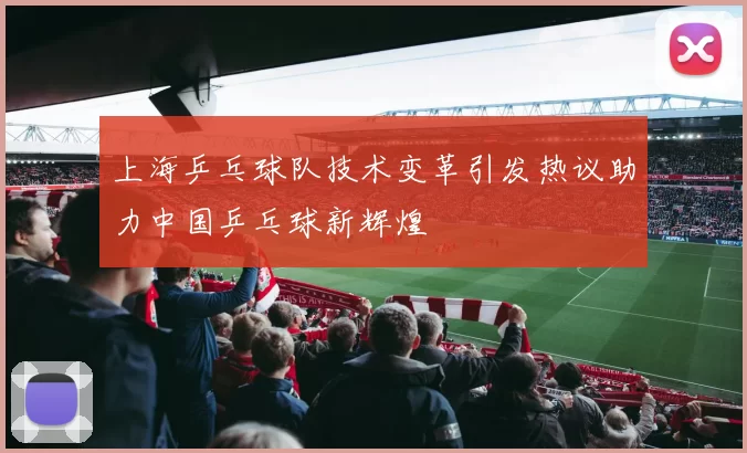 上海乒乓球队技术变革引发热议助力中国乒乓球新辉煌