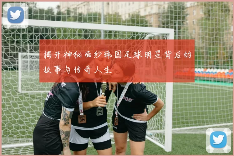 揭开神秘面纱韩国足球明星背后的故事与传奇人生