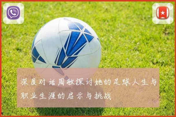 深度对话周敏探讨她的足球人生与职业生涯的启示与挑战