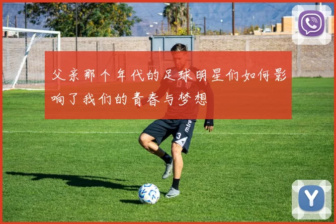 父亲那个年代的足球明星们如何影响了我们的青春与梦想