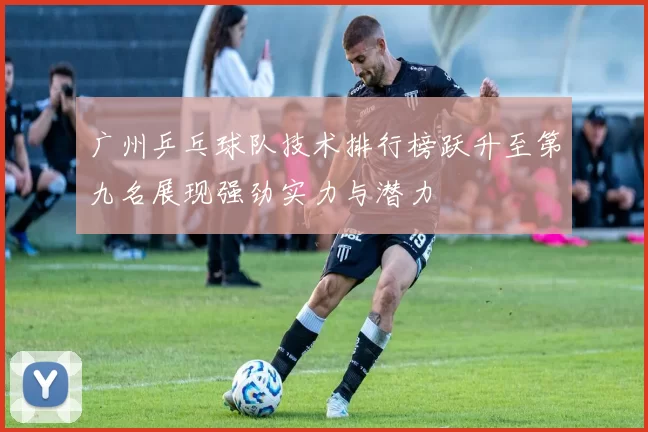 广州乒乓球队技术排行榜跃升至第九名展现强劲实力与潜力